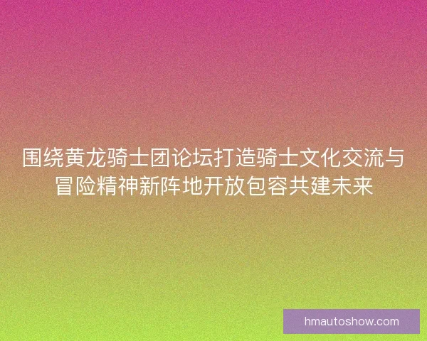 围绕黄龙骑士团论坛打造骑士文化交流与冒险精神新阵地开放包容共建未来
