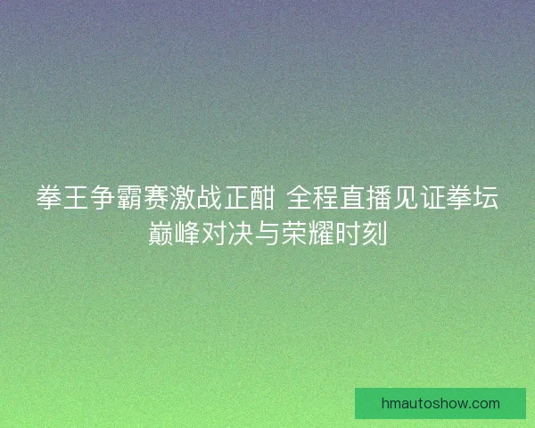 拳王争霸赛激战正酣 全程直播见证拳坛巅峰对决与荣耀时刻