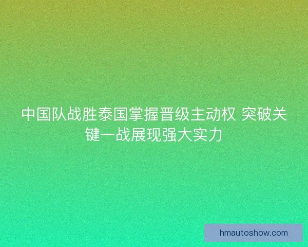 中国队战胜泰国掌握晋级主动权 突破关键一战展现强大实力