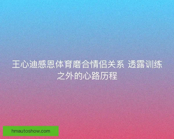 王心迪感恩体育磨合情侣关系 透露训练之外的心路历程