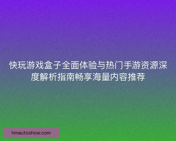 快玩游戏盒子全面体验与热门手游资源深度解析指南畅享海量内容推荐 快玩游戏盒子全面体验与热门手游资源深度解析指南畅享海量内容推荐