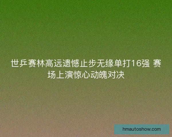 世乒赛林高远遗憾止步无缘单打16强 赛场上演惊心动魄对决