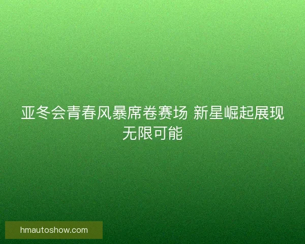 亚冬会青春风暴席卷赛场 新星崛起展现无限可能