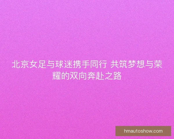 北京女足与球迷携手同行 共筑梦想与荣耀的双向奔赴之路