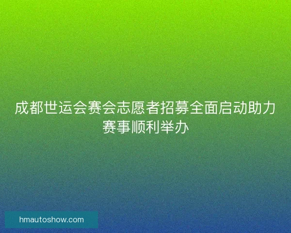 成都世运会赛会志愿者招募全面启动助力赛事顺利举办
