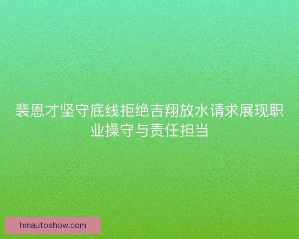 裴恩才坚守底线拒绝吉翔放水请求展现职业操守与责任担当