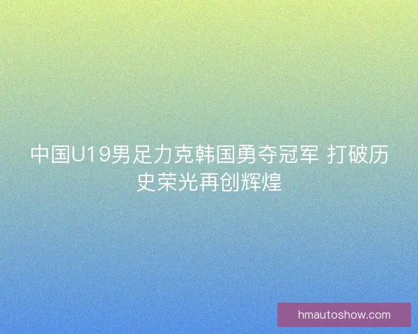 中国U19男足力克韩国勇夺冠军 打破历史荣光再创辉煌